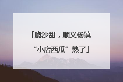脆沙甜，顺义杨镇“小店西瓜”熟了
