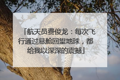 航天员费俊龙：每次飞行通过悬舱回望地球，都给我以深深的震撼
