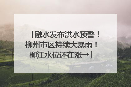 融水发布洪水预警！柳州市区持续大暴雨！柳江水位还在涨→