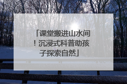 课堂搬进山水间！沉浸式科普助孩子探索自然