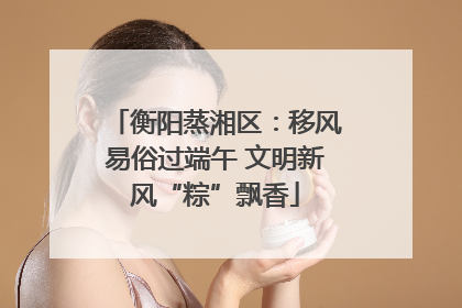 衡阳蒸湘区：移风易俗过端午 文明新风“粽”飘香