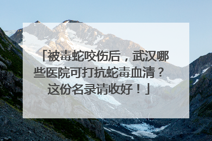 被毒蛇咬伤后，武汉哪些医院可打抗蛇毒血清？这份名录请收好！