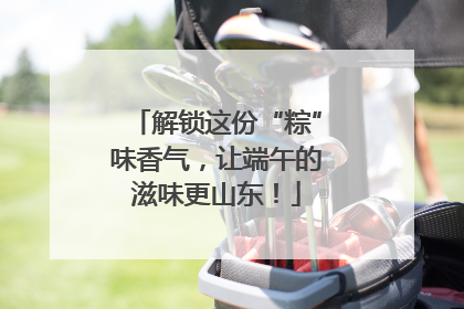 解锁这份“粽”味香气，让端午的滋味更山东！