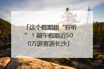 这个假期超“好听”！端午假期近500万游客游长沙