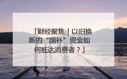 财经聚焦｜以旧换新的“国补”资金如何抵达消费者？