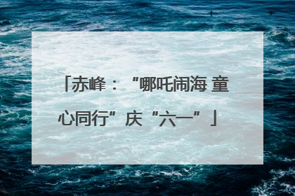 赤峰：“哪吒闹海 童心同行”庆“六一”