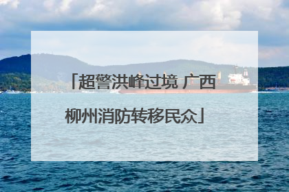 超警洪峰过境 广西柳州消防转移民众