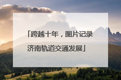 跨越十年，图片记录济南轨道交通发展