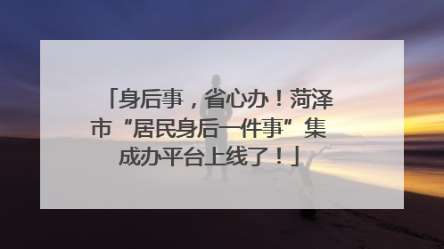 身后事，省心办！菏泽市“居民身后一件事”集成办平台上线了！
