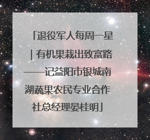 退役军人每周一星｜有机果栽出致富路——记益阳市银城南湖蔬果农民专业合作社总经理晏桂明