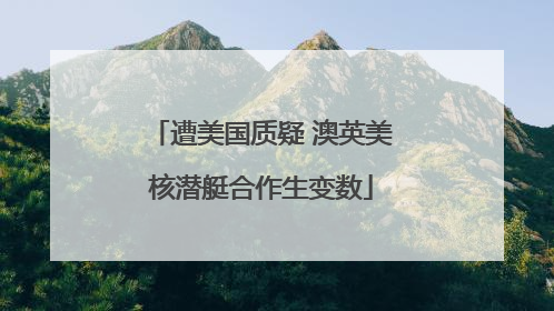 遭美国质疑 澳英美核潜艇合作生变数