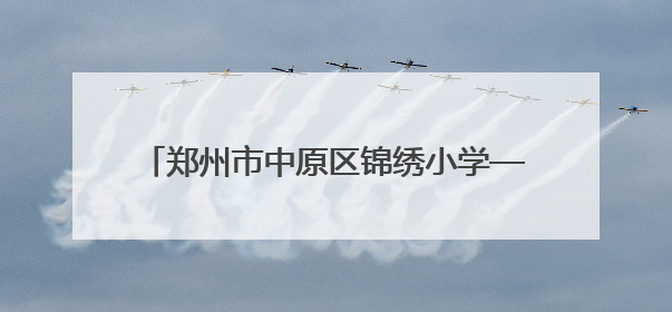 郑州市中原区锦绣小学——名校的高质量发展之路