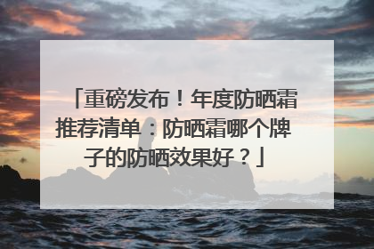 重磅发布！年度防晒霜推荐清单：防晒霜哪个牌子的防晒效果好？