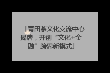 青田茶文化交流中心揭牌，开创“文化+金融”跨界新模式
