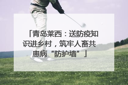 青岛莱西：送防疫知识进乡村，筑牢人畜共患病“防护墙”
