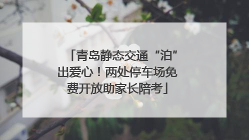 青岛静态交通“泊”出爱心！两处停车场免费开放助家长陪考
