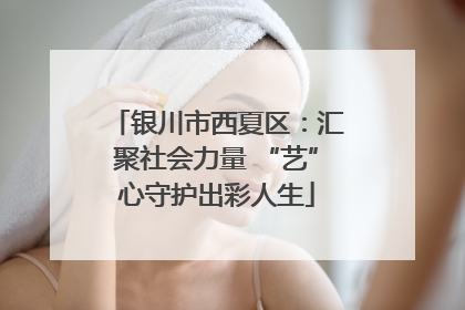 银川市西夏区：汇聚社会力量 “艺”心守护出彩人生