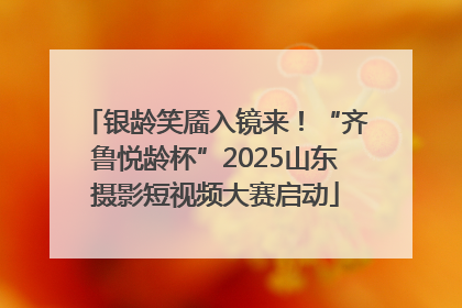 银龄笑靥入镜来！“齐鲁悦龄杯”2025山东摄影短视频大赛启动