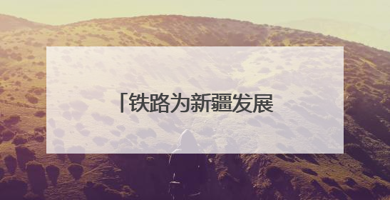 铁路为新疆发展注入流动的活力与发展的底气