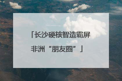 长沙硬核智造霸屏非洲“朋友圈”