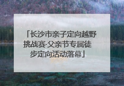 长沙市亲子定向越野挑战赛·父亲节专属徒步定向活动落幕
