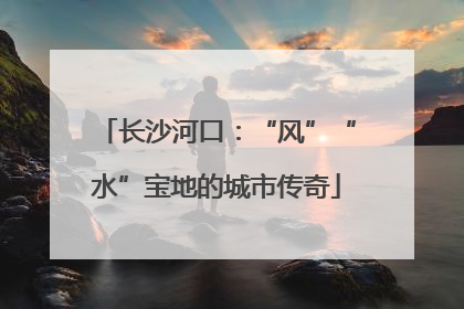 长沙河口：“风”“水”宝地的城市传奇