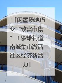 闲置场地巧变“致富市集”！罗雄街道南城集市激活社区经济新活力