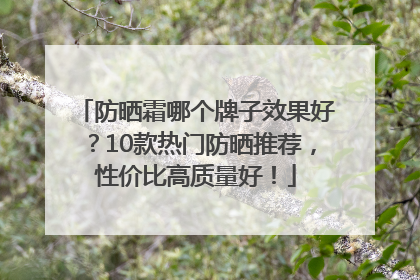 防晒霜哪个牌子效果好？10款热门防晒推荐，性价比高质量好！