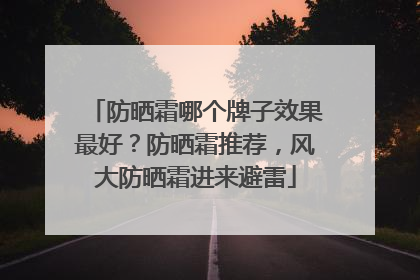 防晒霜哪个牌子效果最好？防晒霜推荐，风大防晒霜进来避雷
