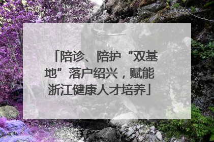 陪诊、陪护“双基地”落户绍兴，赋能浙江健康人才培养