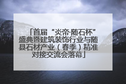 首届“炎帝·随石杯”盛典暨建筑装饰行业与随县石材产业（春季）精准对接交流会落幕