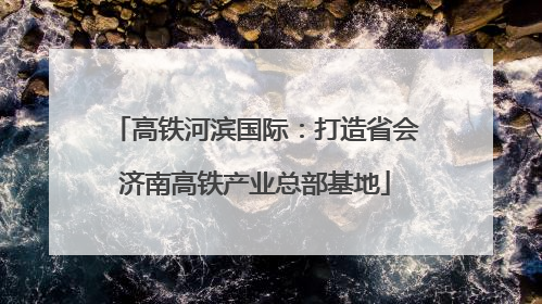 高铁河滨国际：打造省会济南高铁产业总部基地
