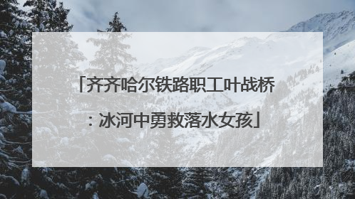 齐齐哈尔铁路职工叶战桥：冰河中勇救落水女孩