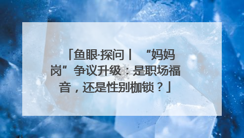 鱼眼·探问丨 “妈妈岗”争议升级：是职场福音，还是性别枷锁？