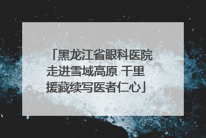 黑龙江省眼科医院走进雪域高原 千里援藏续写医者仁心