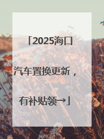 2025海口汽车置换更新，有补贴领→