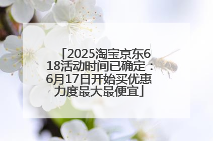 2025淘宝京东618活动时间已确定：6月17日开始买优惠力度最大最便宜