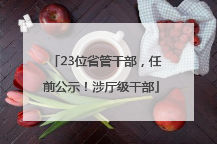 23位省管干部，任前公示！涉厅级干部