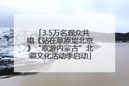 3.5万名观众共唱《站在草原望北京》“歌游内蒙古”北疆文化活动季启动