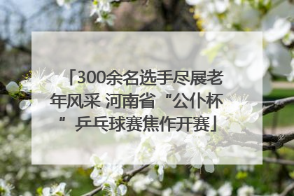 300余名选手尽展老年风采 河南省“公仆杯”乒乓球赛焦作开赛